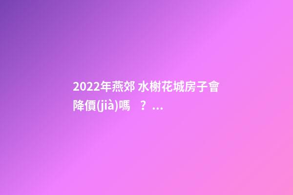 2022年燕郊 水榭花城房子會降價(jià)嗎？燕郊 水榭花城性價(jià)比高嗎？